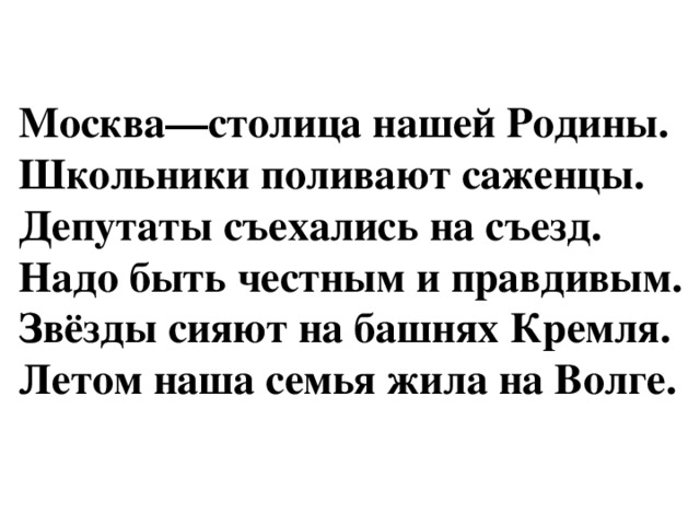 Москва—столица нашей Родины.  Школьники поливают саженцы.  Депутаты съехались на съезд.  Надо быть честным и правдивым.  Звёзды сияют на башнях Кремля.  Летом наша семья жила на Волге.