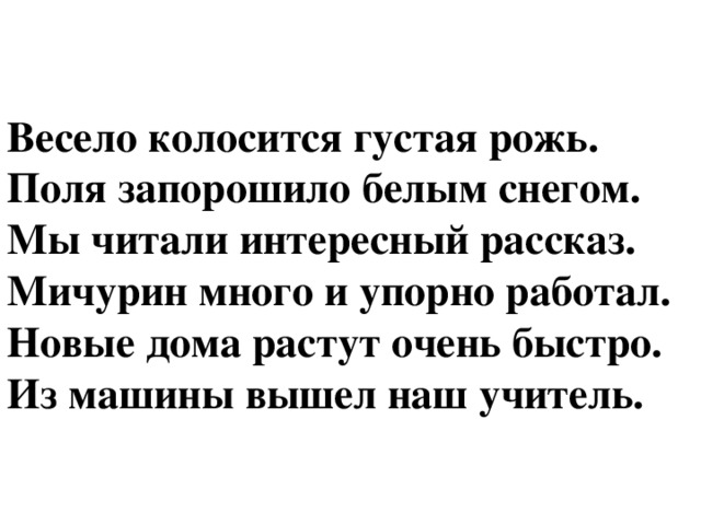 Весело колосится густая рожь.  Поля запорошило белым снегом.  Мы читали интересный рассказ.  Мичурин много и упорно работал.  Новые дома растут очень быстро.  Из машины вышел наш учитель.