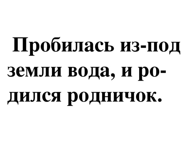 Пробилась из-под  земли вода, и ро-  дился родничок.