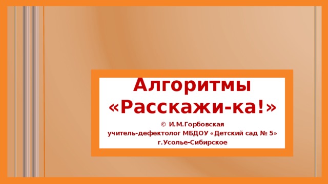 Алгоритмы  «Расскажи-ка!» © И.М.Горбовская учитель-дефектолог МБДОУ «Детский сад № 5» г.Усолье-Сибирское