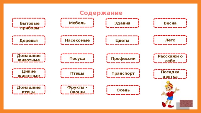 Содержание Мебель Здания Весна Бытовые приборы Лето Насекомые Деревья Цветы Домашние животные Профессии Расскажи о себе Посуда Птицы Транспорт Дикие животные Посадка цветка Домашние птицы Фрукты - Овощи Осень