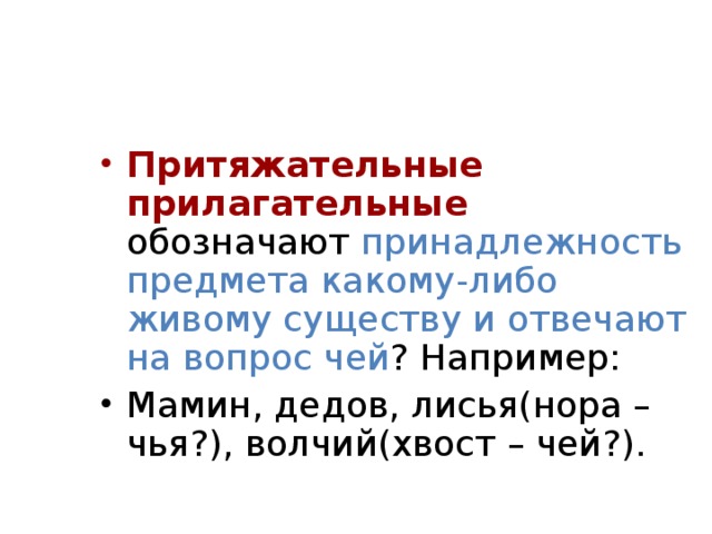 Притяжательные прилагательные обозначают принадлежность предмета какому-либо живому существу и отвечают на вопрос чей ? Например: Мамин, дедов, лисья(нора – чья?), волчий(хвост – чей?).