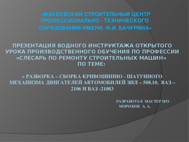 «МАКЕЕВСКИЙ СТРОИТЕЛЬНЫЙ ЦЕНТР ПРОФЕССИОНАЛЬНО - ТЕХНИЧЕСКОГО ОБРАЗОВАНИЯ ИМЕНИ. Ф.И. БАЧУРИНА» ПРЕЗЕНТАЦИЯ водного инструктажа ОТКРЫТОГО УРОКА ПРОИЗВОДСТВЕННОГО ОБУЧЕНИЯ ПО ПРОФЕССИИ «Слесарь по ремонту строительных машин»  по теме:   « Разборка – сборка кривошипно - шатунного механизма двигателей автомобилей ЗИЛ – 508.10, ВАЗ – 2106 и ВАЗ -21083    Разработал мастер П/О  морозюк А. а.