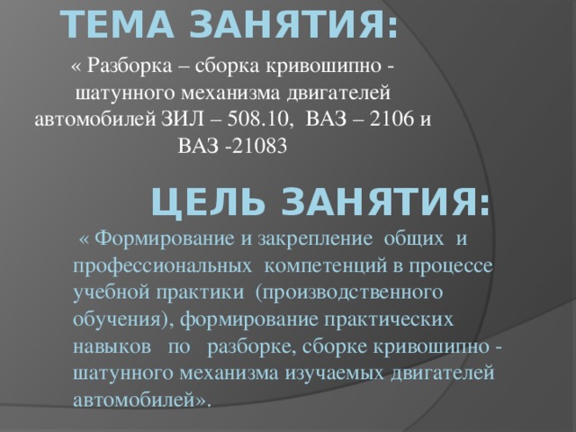 Тема занятия:  « Разборка – сборка кривошипно - шатунного механизма двигателей автомобилей ЗИЛ – 508.10, ВАЗ – 2106 и ВАЗ -21083  цель занятия:  « Формирование и закрепление общих и профессиональных компетенций в процессе учебной практики (производственного обучения), формирование практических навыков по разборке, сборке кривошипно - шатунного механизма изучаемых двигателей автомобилей».