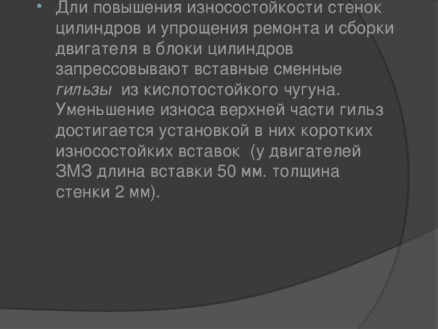 Дли повышения износостойкости стенок цилиндров и упрощения ремонта и сборки двигателя в блоки цилиндров запрессовывают вставные сменные гильзы   из кислотостойкого чугуна. Уменьшение износа верхней части гильз достигается установкой в них коротких износостойких вставок  (у двигателей ЗМЗ длина вставки 50 мм. толщина