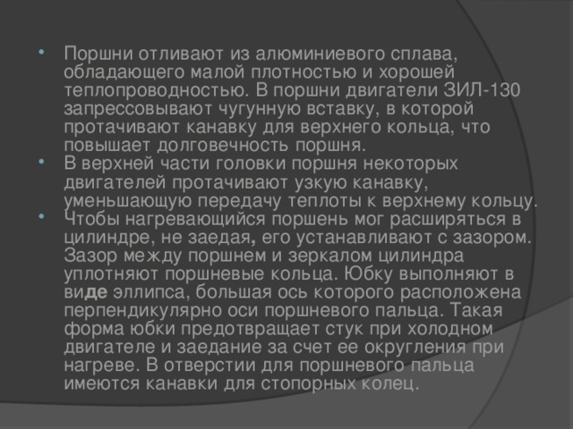 Поршни отливают из алюминиевого сплава, обладающего малой плотностью и хорошей теплопроводностью. В поршни двигатели ЗИЛ-130 запрессовывают чугунную вставку, в которой протачивают канавку для верхнего кольца, что повышает долговечность поршня. В  верхней части головки поршня некоторых двигателей протачивают узкую канавку, уменьшающую передачу теплоты к верхнему кольцу. Чтобы нагревающийся поршень мог расширяться в цилиндре, не заедая , его устанавливают с зазором. Зазор между поршнем и зеркалом  цилиндра уплотняют поршневые кольца. Юбку выполняют в ви де эллипса, большая ось которого расположена перпендикулярно оси поршневого пальца. Такая форма юбки предотвращает стук при холодном двигателе и заедание за счет ее округления при нагреве. В отверстии для поршневого пальца имеются канавки для стопорных колец.