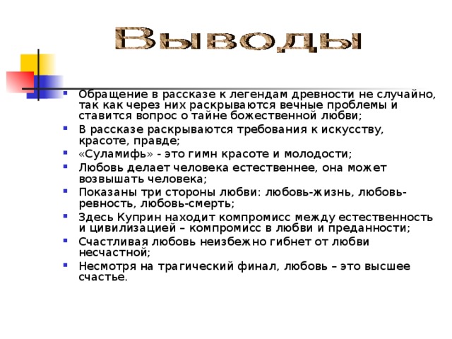 Обращение в рассказе к легендам древности не случайно, так как через них раскрываются вечные проблемы и ставится вопрос о тайне божественной любви; В рассказе раскрываются требования к искусству, красоте, правде; «Суламифь» - это гимн красоте и молодости; Любовь делает человека естественнее, она может возвышать человека; Показаны три стороны любви: любовь-жизнь, любовь-ревность, любовь-смерть; Здесь Куприн находит компромисс между естественность и цивилизацией – компромисс в любви и преданности; Счастливая любовь неизбежно гибнет от любви несчастной; Несмотря на трагический финал, любовь – это высшее счастье.