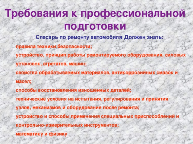 Требования к профессиональной подготовки Слесарь по ремонту автомобиля Должен знать:    правила техники безопасности;    устройство, принцип работы ремонтируемого оборудования, силовых    установок, агрегатов, машин;    свойства обрабатываемых материалов, антикоррозийных смазок и    масел;    способы восстановления изношенных деталей;    технические условия на испытания, регулирования и принятия    узлов, механизмов и оборудования после ремонта;    устройство и способы применения специальных приспособлений и     контрольно-измерительных инструментов;    математику и физику