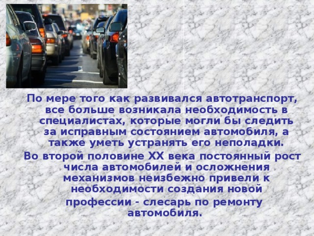 По мере того как развивался автотранспорт, все больше возникала необходимость в специалистах, которые могли бы следить за исправным состоянием автомобиля, а также уметь устранять его неполадки. Во второй половине XX века постоянный рост числа автомобилей и осложнения механизмов неизбежно привели к необходимости создания новой  профессии - слесарь по ремонту автомобиля .