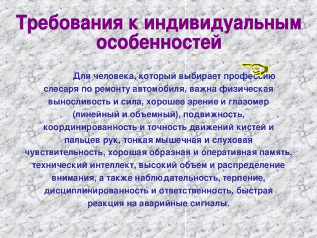    Для человека, который выбирает профессию слесаря по ремонту автомобиля, важна физическая выносливость и сила, хорошее зрение и глазомер (линейный и объемный), подвижность, координированность и точность движений кистей и пальцев рук, тонкая мышечная и слуховая чувствительность, хорошая образная и оперативная память, технический интеллект, высокий объем и распределение внимания, а также наблюдательность, терпение, дисциплинированность и ответственность, быстрая реакция на аварийные сигналы.