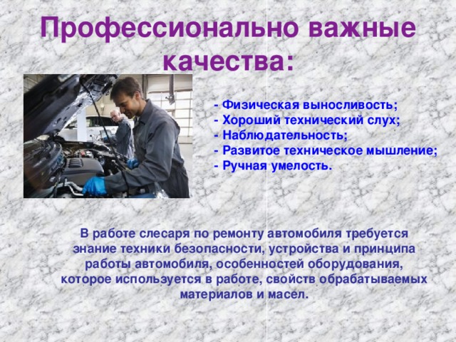 Профессионально важные качества:   - Физическая выносливость;   - Хороший технический слух;   - Наблюдательность;   - Развитое техническое мышление;   - Ручная умелость. В работе слесаря по ремонту автомобиля требуется знание техники безопасности, устройства и принципа работы автомобиля, особенностей оборудования, которое используется в работе, свойств обрабатываемых материалов и масел.