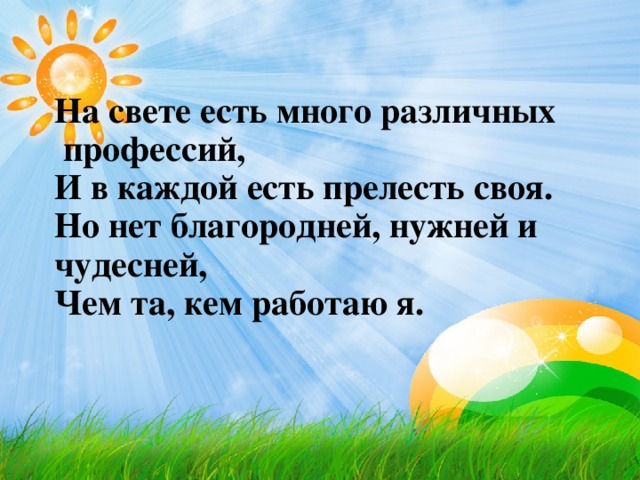 На свете есть много различных  профессий,  И в каждой есть прелесть своя.  Но нет благородней, нужней и чудесней,  Чем та, кем работаю я.