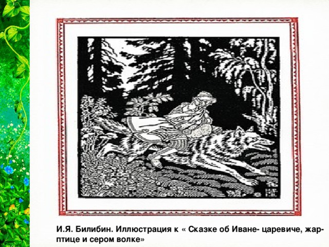 Культ  волка  очень древний. Волк — враг домашнего скота. Образ волка служил символом тёмной тучи. Сложное и противоречивое отношение к этим хищникам сохранилось в народных сказках: «...большой серый волк бросился на коня Ивана-царевича... разорвал коня надвое... и говорит: „Загрыз я твоего доброго коня, теперь послужу тебе верой и правдой“. Как помчится волк что есть духу. Долы и горы промеж ног пропускает, хвостом след заметает». И.Я. Билибин. Иллюстрация к « Сказке об Иване- царевиче, жар-птице и сером волке»