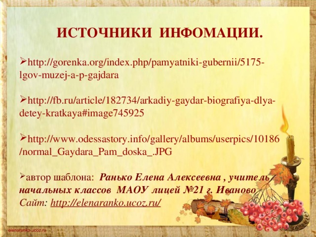 ИСТОЧНИКИ ИНФОМАЦИИ. http://gorenka.org/index.php/pamyatniki-gubernii/5175-lgov-muzej-a-p-gajdara  http://fb.ru/article/182734/arkadiy-gaydar-biografiya-dlya-detey-kratkaya#image745925  http://www.odessastory.info/gallery/albums/userpics/10186/normal_Gaydara_Pam_doska_.JPG  автор шаблона: Ранько Елена Алексеевна , учитель начальных классов МАОУ лицей №21 г. Иваново Сайт : http://elenaranko.ucoz.ru/