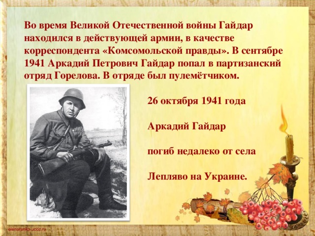 Во время Великой Отечественной войны Гайдар находился в действующей армии, в качестве корреспондента «Комсомольской правды». В сентябре 1941 Аркадий Петрович Гайдар попал в партизанский отряд Горелова. В отряде был пулемётчиком.   26 октября 1941 года  Аркадий Гайдар  погиб недалеко от села  Лепляво на Украине.