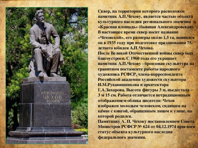 Сквер, на территории которого расположен памятник А.П.Чехову, является частью объекта культурного наследия регионального значения «Красная площадь» (бывшая Александровская). В настоящее время сквер носит название «Чеховский», его размеры около 1,5 га, появился он в 1935 году при подготовке празднования 75-летнего юбилея А.П.Чехова. После Великой Отечественной войны сквер был благоустроен. С 1960 года его украшает памятник А.П.Чехову - бронзовая скульптура на гранитном постаменте работы народного художника РСФСР, члена-корреспондента Российской академии художеств скульптора И.М.Рукавишникова и архитектора Г.А.Захарова. Высота фигуры 3 м, пьедестала – 3 м 15 см. Работа отличается нетрадиционным отображением облика писателя: Чехов изображен молодым человеком, сидящим на камне с книгой, обращенным лицом к улице, на которой родился. Памятнику А. П. Чехову постановлением Совета Министров РСФСР № 624 от 04.12.1974 присвоен статус объекта культурного наследия федерального значения.