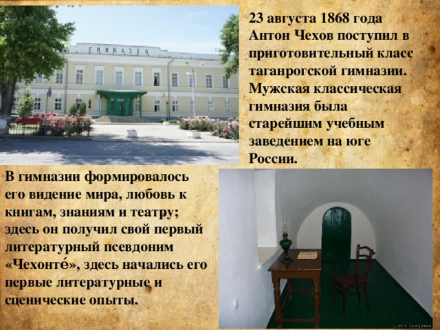 23 августа 1868 года Антон Чехов поступил в приготовительный класс таганрогской гимназии. Мужская классическая гимназия была старейшим учебным заведением на юге России. В гимназии формировалось его видение мира, любовь к книгам, знаниям и театру; здесь он получил свой первый литературный псевдоним «Чехонте́», здесь начались его первые литературные и сценические опыты.