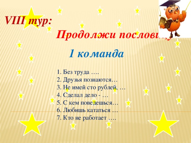 VIII тур:  Продолжи пословицу  1 команда     1. Без труда ….    2. Друзья познаются…   3. Не имей сто рублей, …  4. Сделал дело - …    5. С кем поведешься…  6. Любишь кататься …  7. Кто не работает ….  .