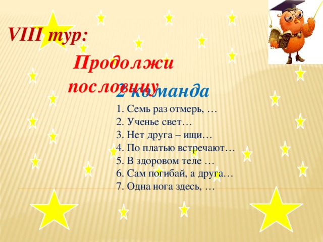 VIII тур:   Продолжи пословицу  2 команда     1. Семь раз отмерь, …  2. Ученье свет…  3. Нет друга – ищи…  4. По платью встречают…   5. В здоровом теле …  6. Сам погибай, а друга…  7. Одна нога здесь, … .