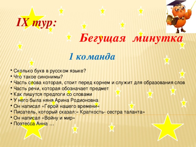 IX тур:  Бегущая минутка    1 команда  Сколько букв в русском языке?  Что такое синонимы?  Часть слова которая, стоит перед корнем и служит для образования слов  Часть речи, которая обозначает предмет  Как пишутся предлоги со словами  У него была няня Арина Родионовна  Он написал «Герой нашего времени»  Писатель, который сказал:« Краткость- сестра таланта»  Он написал «Войну и мир»  Поэтесса Анна …  .