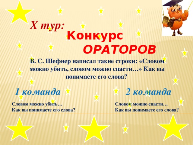 X тур:  Конкурс  ОРАТОРОВ В. С. Шефнер написал такие строки: «Словом можно убить, словом можно спасти…» Как вы понимаете его слова?   1 команда 2 команда . Словом можно убить… Словом можно спасти… Как вы понимаете его слова? Как вы понимаете его слова?