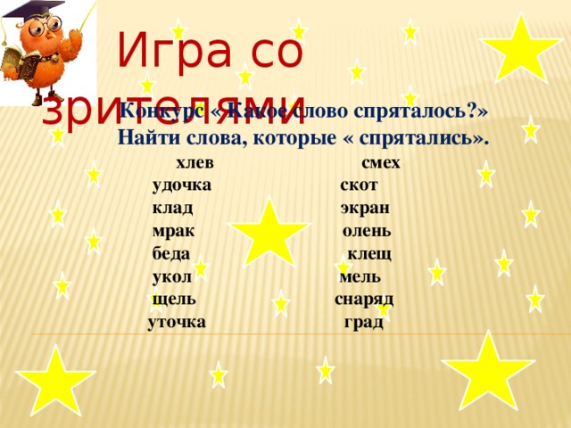 Игра со зрителями   Конкурс « Какое слово спряталось?»  Найти слова, которые « спрятались».  хлев смех  удочка скот  клад экран  мрак олень  беда клещ  укол мель  щель снаряд  уточка град   .