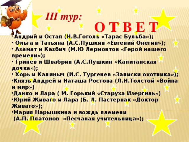 III тур:  О т В Е Т    Андрий и Остап (Н.В.Гоголь «Тарас Бульба»);  Ольга и Татьяна (А.С.Пушкин «Евгений Онегин»);  Азамат и Казбич (М.Ю Лермонтов «Герой нашего времени»);  Гринев и Швабрин (А.С.Пушкин «Капитанская дочка»);  Хорь и Калиныч (И.С. Тургенев «Записки охотника»); Князь Андрей и Наташа Ростова (Л.Н.Толстой «Война и мир») Данко и Лара ( М. Горький «Старуха Изергиль») Юрий Живаго и Лара (Б. Л. Пастернак «Доктор Живаго»); Мария Нарышкина и вождь племени  (А.П. Платонов «Песчаная учительница»);  .