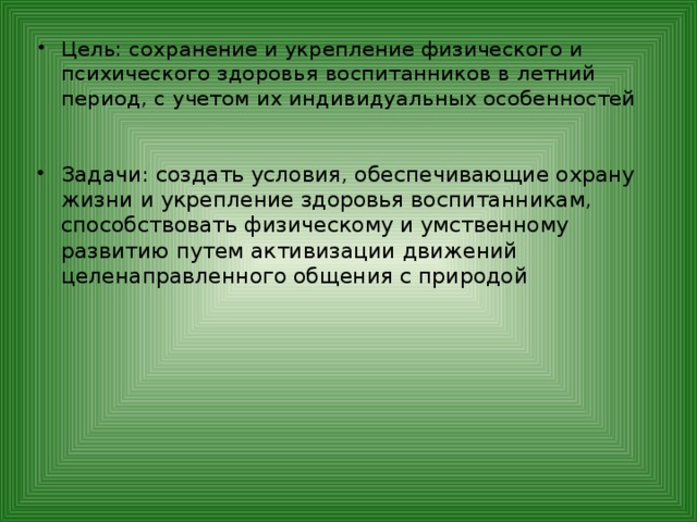 Цель: сохранение и укрепление физического и психического здоровья воспитанников в летний период, с учетом их индивидуальных особенностей Задачи: создать условия, обеспечивающие охрану жизни и укрепление здоровья воспитанникам, способствовать физическому и умственному развитию путем активизации движений целенаправленного общения с природой