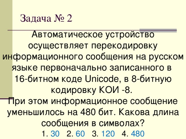 Автоматическое устройство осуществляет перекодировку информационного сообщения на русском языке первоначально записанного в 16-битном коде Unicode, в 8-битную кодировку КОИ -8. При этом информационное сообщение уменьшилось на 480 бит. Какова длина сообщения в символах? 1. 30 2. 60 3. 120 4. 480