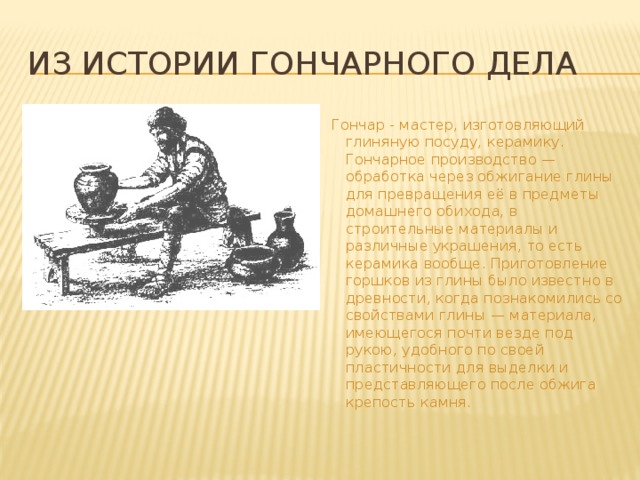 Из истории гончарного дела Гончар - мастер, изготовляющий глиняную посуду, керамику. Гончарное производство — обработка через обжигание глины для превращения её в предметы домашнего обихода, в строительные материалы и различные украшения, то есть керамика вообще. Приготовление горшков из глины было известно в древности, когда познакомились со свойствами глины — материала, имеющегося почти везде под рукою, удобного по своей пластичности для выделки и представляющего после обжига крепость камня.  