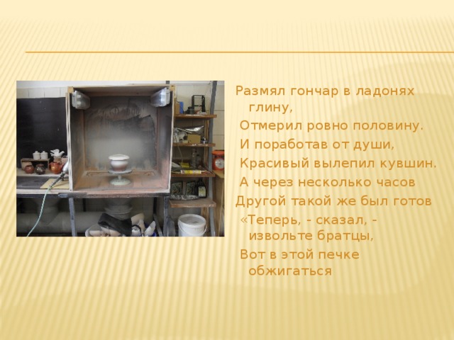 Размял гончар в ладонях глину,  Отмерил ровно половину.  И поработав от души,  Красивый вылепил кувшин.  А через несколько часов Другой такой же был готов  «Теперь, - сказал, - извольте братцы,  Вот в этой печке обжигаться  
