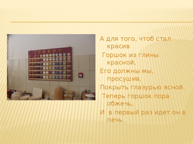 А для того, чтоб стал красив  Горшок из глины красной, Его должны мы, просушив, Покрыть глазурью ясной.  Теперь горшок пора обжечь, И в первый раз идет он в печь.