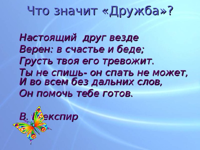 Что значит «Дружба»?  Настоящий друг везде  Верен: в счастье и беде;  Грусть твоя его тревожит.  Ты не спишь- он спать не может,  И во всем без дальних слов,  Он помочь тебе готов.       В. Шекспир