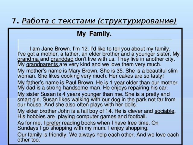 7 . Работа с текстами (структурирование)  My Family.   I am Jane Brown. I’m 12. I’d like to tell you about my family. I’ve got a mother, a father, an elder brother and a younger sister. My grandma and granddad don’t live with us. They live in another city. My grandparents are very kind and we love them very much.  My mother’s name is Mary Brown. She is 35. She is a beautiful slim woman. She likes cooking very much. Her cakes are so tasty!  My father’s name is Paul Brown. He is 1 year older than our mother. My dad is a strong handsome man. He enjoys repairing his car.  My sister Susan is 4 years younger than me. She is a pretty and smart girl. Susan likes walking with our dog in the park not far from our house. And she also often plays with her dolls.  My elder brother John is a tall boy of 14. He is clever and sociable . His hobbies are playing computer games and football.  As for me, I prefer reading books when I have free time. On Sundays I go shopping with my mum. I enjoy shopping.  Our family is friendly. We always help each other. And we love each other too.