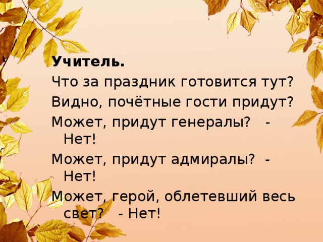 Учитель. Что за праздник готовится тут? Видно, почётные гости придут? Может, придут генералы? - Нет! Может, придут адмиралы? - Нет! Может, герой, облетевший весь свет? - Нет!