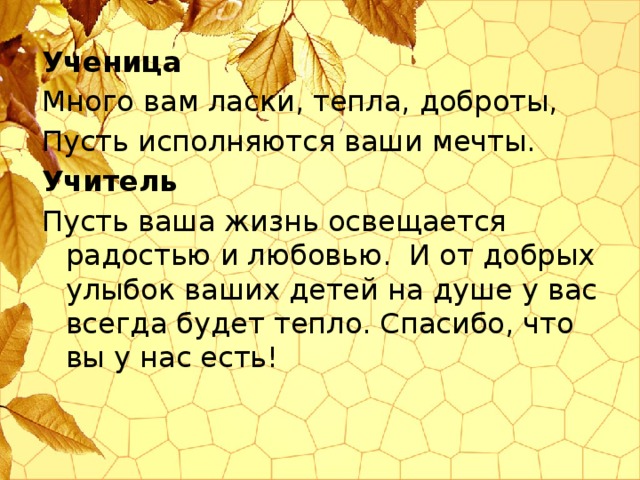 Ученица Много вам ласки, тепла, доброты, Пусть исполняются ваши мечты. Учитель Пусть ваша жизнь освещается радостью и любовью. И от добрых улыбок ваших детей на душе у вас всегда будет тепло. Спасибо, что вы у нас есть!