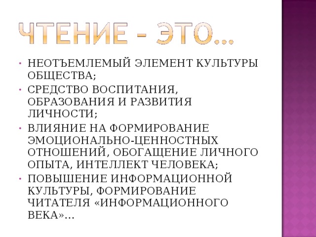 НЕОТЪЕМЛЕМЫЙ ЭЛЕМЕНТ КУЛЬТУРЫ ОБЩЕСТВА; СРЕДСТВО ВОСПИТАНИЯ, ОБРАЗОВАНИЯ И РАЗВИТИЯ ЛИЧНОСТИ; ВЛИЯНИЕ НА ФОРМИРОВАНИЕ ЭМОЦИОНАЛЬНО-ЦЕННОСТНЫХ ОТНОШЕНИЙ, ОБОГАЩЕНИЕ ЛИЧНОГО ОПЫТА, ИНТЕЛЛЕКТ ЧЕЛОВЕКА; ПОВЫШЕНИЕ ИНФОРМАЦИОННОЙ КУЛЬТУРЫ, ФОРМИРОВАНИЕ ЧИТАТЕЛЯ «ИНФОРМАЦИОННОГО ВЕКА»…