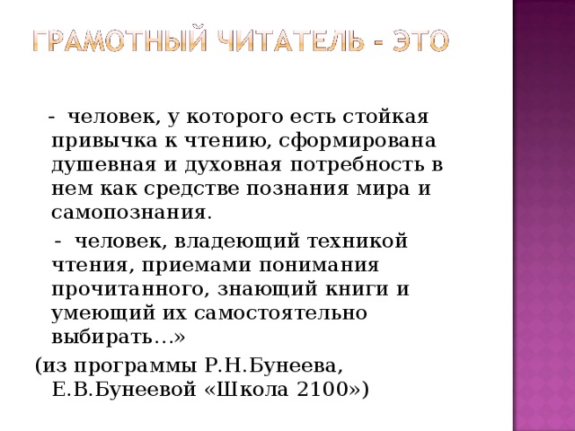 - человек, у которого есть стойкая привычка к чтению, сформирована душевная и духовная потребность в нем как средстве познания мира и самопознания.  - человек, владеющий техникой чтения, приемами понимания прочитанного, знающий книги и умеющий их самостоятельно выбирать…» (из программы Р.Н.Бунеева, Е.В.Бунеевой «Школа 2100»)