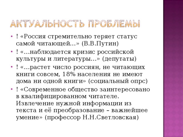 ! «Россия стремительно теряет статус самой читающей…» (В.В.Путин) ! «…наблюдается кризис российской культуры и литературы…» (депутаты) ! «…растет число россиян, не читающих книги совсем, 18% населения не имеют дома ни одной книги» (социальный опрс) ! «Современное общество заинтересовано в квалифицированном читателе. Извлечение нужной информации из текста и её преобразование – важнейшее умение» (профессор Н.Н.Светловская)