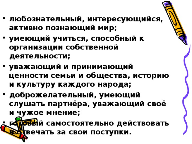 любознательный, интересующийся, активно познающий мир; умеющий учиться, способный к организации собственной деятельности; уважающий и принимающий ценности семьи и общества, историю и культуру каждого народа; доброжелательный, умеющий слушать партнёра, уважающий своё и чужое мнение; готовый самостоятельно действовать и отвечать за свои поступки.