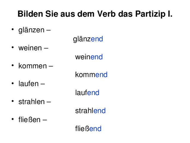 Bilden Sie aus dem Verb das Partizip I. glänzen –  glänz end weinen –  wein end kommen –  komm end laufen –  lauf end strahlen –  strahl end fließen –  fließ end