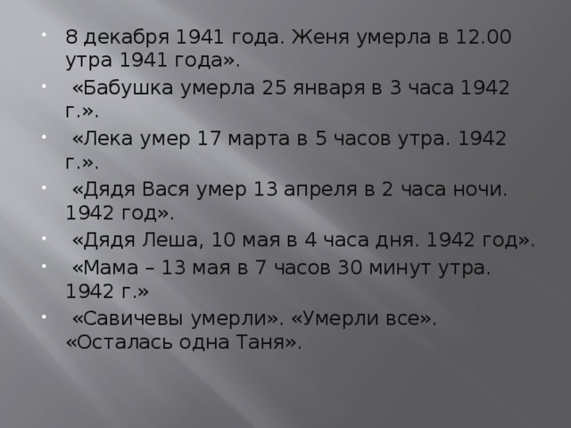 8 декабря 1941 года. Женя умерла в 12.00 утра 1941 года».  «Бабушка умерла 25 января в 3 часа 1942 г.».  «Лека умер 17 марта в 5 часов утра. 1942 г.».  «Дядя Вася умер 13 апреля в 2 часа ночи. 1942 год».  «Дядя Леша, 10 мая в 4 часа дня. 1942 год».  «Мама – 13 мая в 7 часов 30 минут утра. 1942 г.»  «Савичевы умерли». «Умерли все». «Осталась одна Таня».