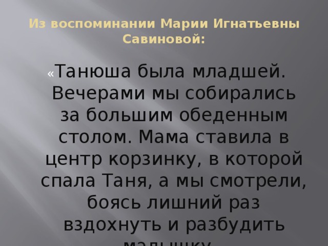 Из воспоминании Марии Игнатьевны Савиновой : « Танюша была младшей. Вечерами мы собирались за большим обеденным столом. Мама ставила в центр корзинку, в которой спала Таня, а мы смотрели, боясь лишний раз вздохнуть и разбудить малышку . »