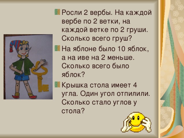 Росли 2 вербы. На каждой вербе по 2 ветки, на каждой ветке по 2 груши. Сколько всего груш? На яблоне было 10 яблок, а на иве на 2 меньше. Сколько всего было яблок? Крышка стола имеет 4 угла. Один угол отпилили. Сколько стало углов у стола?