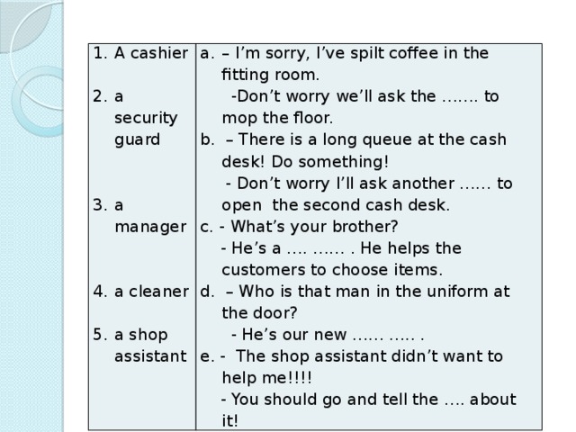 A cashier – I’m sorry, I’ve spilt coffee in the fitting room. a security guard  -Don’t worry we’ll ask the ……. to mop the floor. b. – There is a long queue at the cash desk! Do something!  - Don’t worry I’ll ask another …… to open the second cash desk. c. - What’s your brother? a manager  - He’s a …. …… . He helps the customers to choose items. d. – Who is that man in the uniform at the door?  - He’s our new …… ….. . a cleaner e. - The shop assistant didn’t want to help me!!!! a shop assistant
