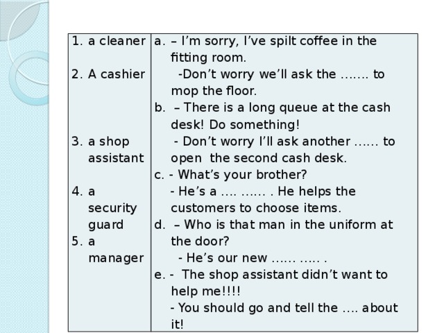 a cleaner – I’m sorry, I’ve spilt coffee in the fitting room. A cashier  -Don’t worry we’ll ask the ……. to mop the floor. b. – There is a long queue at the cash desk! Do something!  - Don’t worry I’ll ask another …… to open the second cash desk. c. - What’s your brother? a shop assistant  - He’s a …. …… . He helps the customers to choose items. d. – Who is that man in the uniform at the door? a security guard a manager