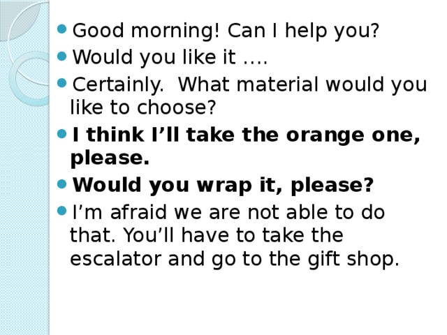 Good morning! Can I help you? Would you like it …. Certainly. What material would you like to choose? I think I’ll take the orange one, please. Would you wrap it, please? I’m afraid we are not able to do that. You’ll have to take the escalator and go to the gift shop.