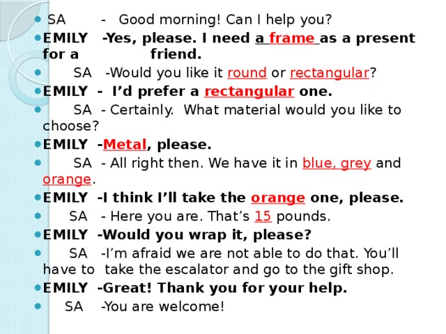 SA - Good morning! Can I help you? EMILY -Yes, please. I need a frame  as a present for a   friend.  SA -Would you like it round or rectangular ? EMILY - I’d prefer a rectangular one.  SA - Certainly. What material would you like to   choose? EMILY - Metal , please.  SA - All right then. We have it in blue, grey and orange . EMILY -I think I’ll take the orange one, please.  SA - Here you are. That’s 15