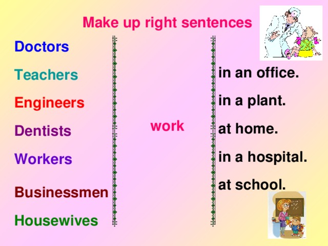Make up right sentences Doctors Teachers      work  in an office. in a plant. at home. in a hospital. at school. Engineers Dentists Workers Businessmen Housewives