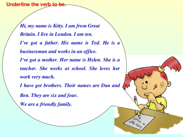 Underline the verb to be. Hi, my name is Kitty. I am from Great Britain. I live in London. I am ten. I’ve got a father. His name is Ted. He is a businessman and works in an office. I‘ve got a mother. Her name is Helen. She is a teacher. She works at school. She loves her work very much. I have got brothers. Their names are Dan and Ben. They are six and four . We are a friendly family.